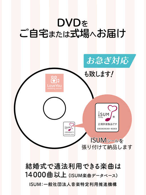 DVDをご自宅、または式場へお届け。お急ぎ対応もいたします。ISUMシールを貼り付けて納品します。結婚式で適法利用できる楽曲は9,000曲以上(ISUM楽曲データベース)※ISUM: 一般社団法人音楽特定利用促進機構